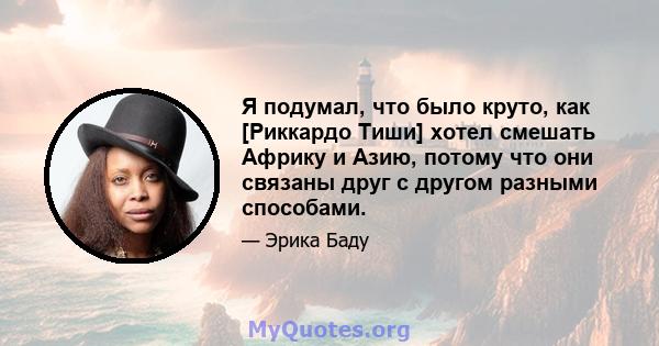 Я подумал, что было круто, как [Риккардо Тиши] хотел смешать Африку и Азию, потому что они связаны друг с другом разными способами.