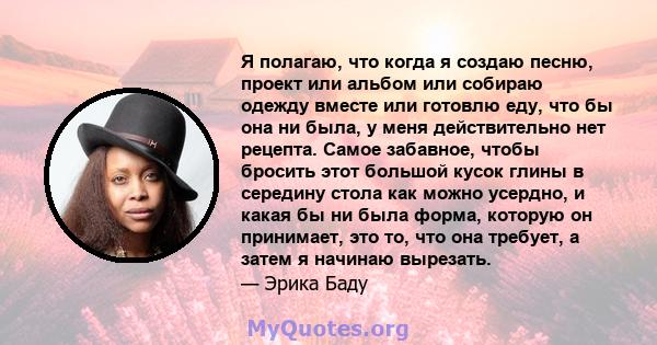 Я полагаю, что когда я создаю песню, проект или альбом или собираю одежду вместе или готовлю еду, что бы она ни была, у меня действительно нет рецепта. Самое забавное, чтобы бросить этот большой кусок глины в середину