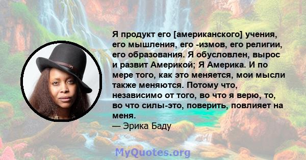 Я продукт его [американского] учения, его мышления, его -измов, его религии, его образования. Я обусловлен, вырос и развит Америкой; Я Америка. И по мере того, как это меняется, мои мысли также меняются. Потому что,