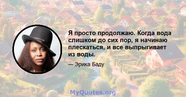 Я просто продолжаю. Когда вода слишком до сих пор, я начинаю плескаться, и все выпрыгивает из воды.