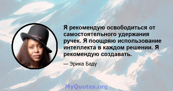 Я рекомендую освободиться от самостоятельного удержания ручек. Я поощряю использование интеллекта в каждом решении. Я рекомендую создавать.