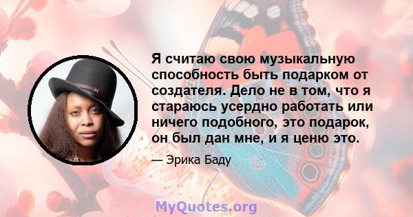 Я считаю свою музыкальную способность быть подарком от создателя. Дело не в том, что я стараюсь усердно работать или ничего подобного, это подарок, он был дан мне, и я ценю это.