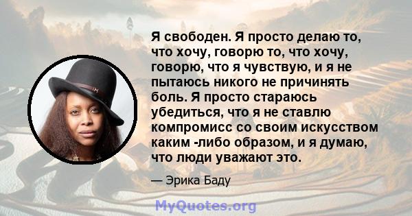 Я свободен. Я просто делаю то, что хочу, говорю то, что хочу, говорю, что я чувствую, и я не пытаюсь никого не причинять боль. Я просто стараюсь убедиться, что я не ставлю компромисс со своим искусством каким -либо