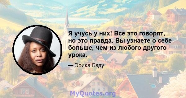 Я учусь у них! Все это говорят, но это правда. Вы узнаете о себе больше, чем из любого другого урока.