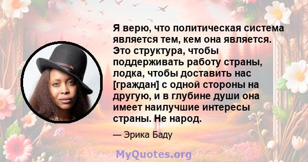 Я верю, что политическая система является тем, кем она является. Это структура, чтобы поддерживать работу страны, лодка, чтобы доставить нас [граждан] с одной стороны на другую, и в глубине души она имеет наилучшие