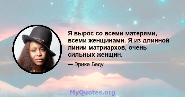 Я вырос со всеми матерями, всеми женщинами. Я из длинной линии матриархов, очень сильных женщин.