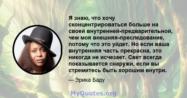 Я знаю, что хочу сконцентрироваться больше на своей внутренней-предварительной, чем моя внешняя-преследование, потому что это уйдет. Но если ваша внутренняя часть прекрасна, это никогда не исчезает. Свет всегда