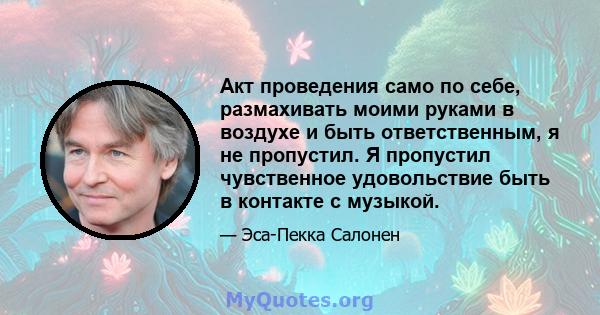 Акт проведения само по себе, размахивать моими руками в воздухе и быть ответственным, я не пропустил. Я пропустил чувственное удовольствие быть в контакте с музыкой.