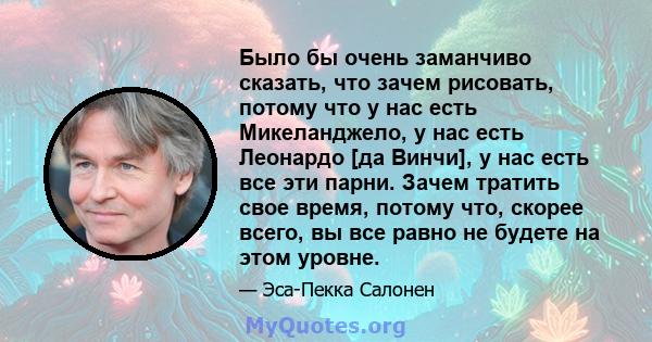 Было бы очень заманчиво сказать, что зачем рисовать, потому что у нас есть Микеланджело, у нас есть Леонардо [да Винчи], у нас есть все эти парни. Зачем тратить свое время, потому что, скорее всего, вы все равно не