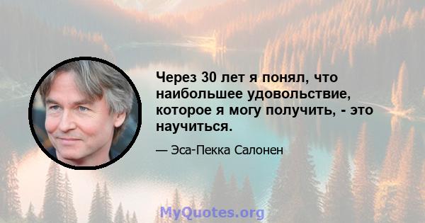 Через 30 лет я понял, что наибольшее удовольствие, которое я могу получить, - это научиться.