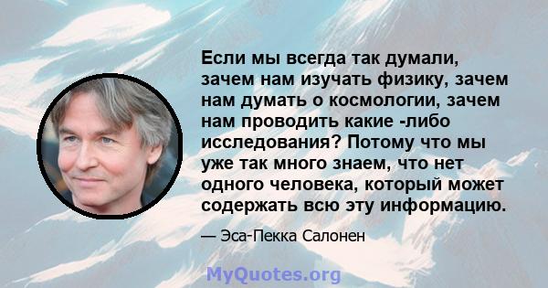 Если мы всегда так думали, зачем нам изучать физику, зачем нам думать о космологии, зачем нам проводить какие -либо исследования? Потому что мы уже так много знаем, что нет одного человека, который может содержать всю