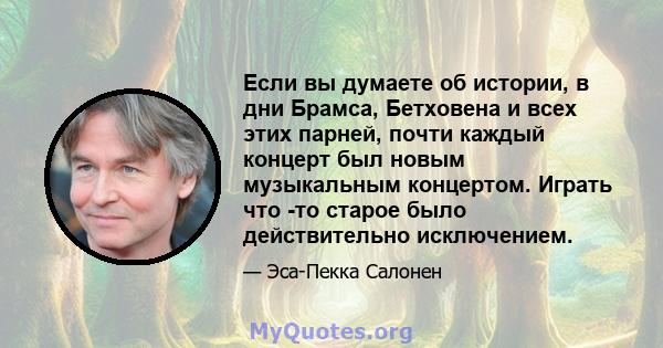 Если вы думаете об истории, в дни Брамса, Бетховена и всех этих парней, почти каждый концерт был новым музыкальным концертом. Играть что -то старое было действительно исключением.