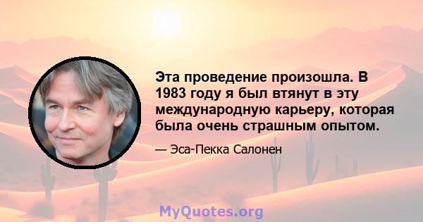 Эта проведение произошла. В 1983 году я был втянут в эту международную карьеру, которая была очень страшным опытом.