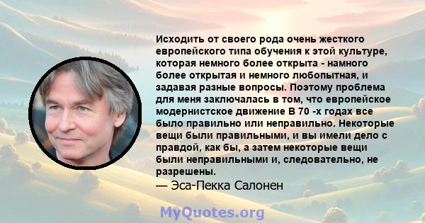 Исходить от своего рода очень жесткого европейского типа обучения к этой культуре, которая немного более открыта - намного более открытая и немного любопытная, и задавая разные вопросы. Поэтому проблема для меня