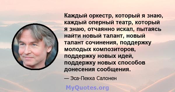 Каждый оркестр, который я знаю, каждый оперный театр, который я знаю, отчаянно искал, пытаясь найти новый талант, новый талант сочинения, поддержку молодых композиторов, поддержку новых идей, поддержку новых способов