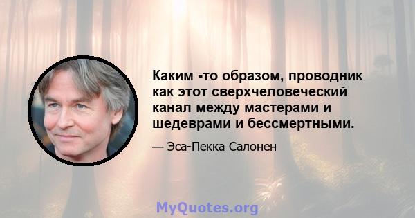 Каким -то образом, проводник как этот сверхчеловеческий канал между мастерами и шедеврами и бессмертными.