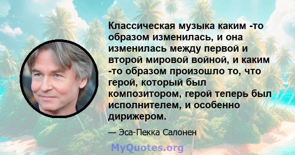 Классическая музыка каким -то образом изменилась, и она изменилась между первой и второй мировой войной, и каким -то образом произошло то, что герой, который был композитором, герой теперь был исполнителем, и особенно