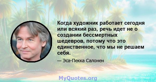 Когда художник работает сегодня или всякий раз, речь идет не о создании бессмертных шедевров, потому что это единственное, что мы не решаем себя.