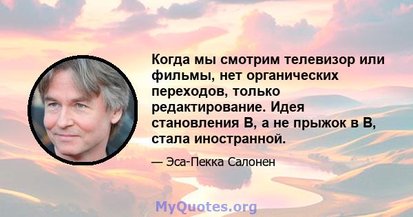 Когда мы смотрим телевизор или фильмы, нет органических переходов, только редактирование. Идея становления B, а не прыжок в B, стала иностранной.