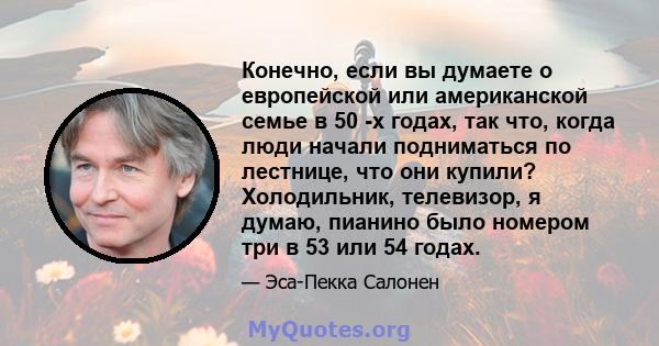 Конечно, если вы думаете о европейской или американской семье в 50 -х годах, так что, когда люди начали подниматься по лестнице, что они купили? Холодильник, телевизор, я думаю, пианино было номером три в 53 или 54