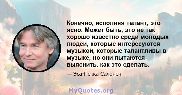 Конечно, исполняя талант, это ясно. Может быть, это не так хорошо известно среди молодых людей, которые интересуются музыкой, которые талантливы в музыке, но они пытаются выяснить, как это сделать.