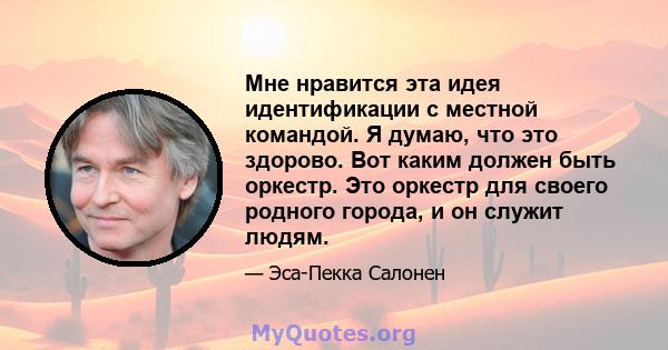 Мне нравится эта идея идентификации с местной командой. Я думаю, что это здорово. Вот каким должен быть оркестр. Это оркестр для своего родного города, и он служит людям.