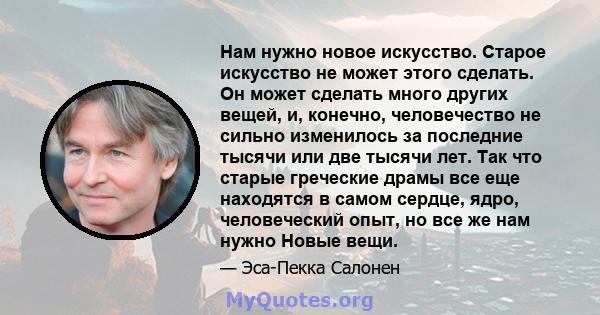 Нам нужно новое искусство. Старое искусство не может этого сделать. Он может сделать много других вещей, и, конечно, человечество не сильно изменилось за последние тысячи или две тысячи лет. Так что старые греческие