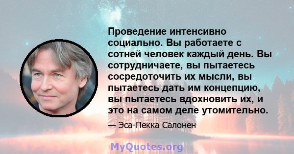 Проведение интенсивно социально. Вы работаете с сотней человек каждый день. Вы сотрудничаете, вы пытаетесь сосредоточить их мысли, вы пытаетесь дать им концепцию, вы пытаетесь вдохновить их, и это на самом деле