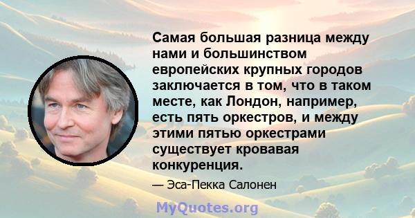 Самая большая разница между нами и большинством европейских крупных городов заключается в том, что в таком месте, как Лондон, например, есть пять оркестров, и между этими пятью оркестрами существует кровавая конкуренция.