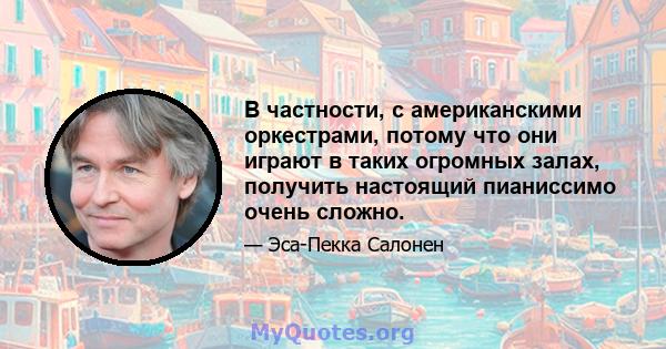 В частности, с американскими оркестрами, потому что они играют в таких огромных залах, получить настоящий пианиссимо очень сложно.