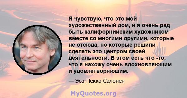 Я чувствую, что это мой художественный дом, и я очень рад быть калифорнийским художником вместе со многими другими, которые не отсюда, но которые решили сделать это центром своей деятельности. В этом есть что -то, что я 