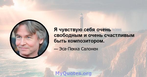 Я чувствую себя очень свободным и очень счастливым быть композитором.