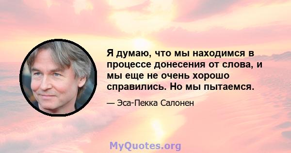 Я думаю, что мы находимся в процессе донесения от слова, и мы еще не очень хорошо справились. Но мы пытаемся.