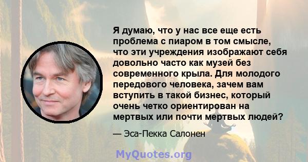 Я думаю, что у нас все еще есть проблема с пиаром в том смысле, что эти учреждения изображают себя довольно часто как музей без современного крыла. Для молодого передового человека, зачем вам вступить в такой бизнес,