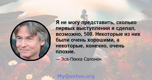 Я не могу представить, сколько первых выступлений я сделал, возможно, 500. Некоторые из них были очень хорошими, а некоторые, конечно, очень плохие.