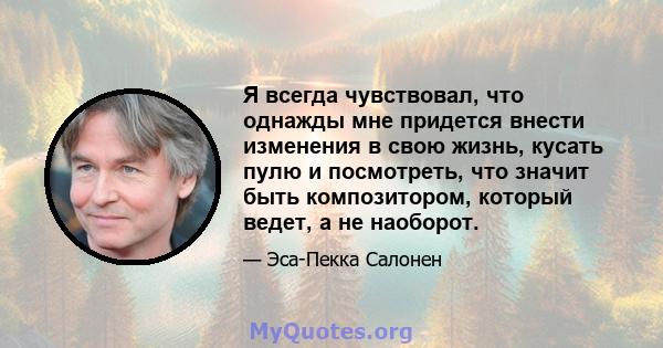 Я всегда чувствовал, что однажды мне придется внести изменения в свою жизнь, кусать пулю и посмотреть, что значит быть композитором, который ведет, а не наоборот.