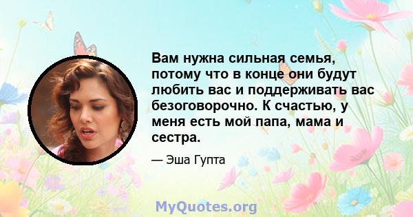 Вам нужна сильная семья, потому что в конце они будут любить вас и поддерживать вас безоговорочно. К счастью, у меня есть мой папа, мама и сестра.