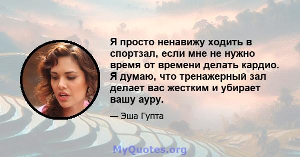 Я просто ненавижу ходить в спортзал, если мне не нужно время от времени делать кардио. Я думаю, что тренажерный зал делает вас жестким и убирает вашу ауру.