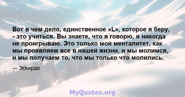 Вот в чем дело, единственное «L», которое я беру, - это учиться. Вы знаете, что я говорю, я никогда не проигрываю. Это только мой менталитет, как мы проявляем все в нашей жизни, и мы молимся, и мы получаем то, что мы