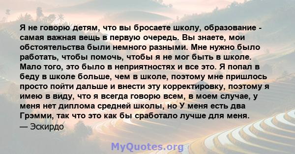 Я не говорю детям, что вы бросаете школу, образование - самая важная вещь в первую очередь. Вы знаете, мои обстоятельства были немного разными. Мне нужно было работать, чтобы помочь, чтобы я не мог быть в школе. Мало