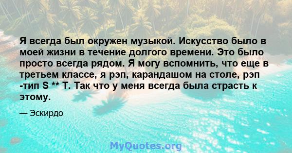 Я всегда был окружен музыкой. Искусство было в моей жизни в течение долгого времени. Это было просто всегда рядом. Я могу вспомнить, что еще в третьем классе, я рэп, карандашом на столе, рэп -тип S ** T. Так что у меня