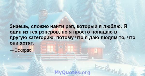 Знаешь, сложно найти рэп, который я люблю. Я один из тех рэперов, но я просто попадаю в другую категорию, потому что я даю людям то, что они хотят.