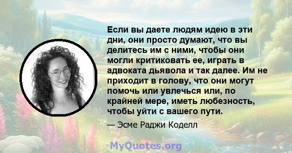 Если вы даете людям идею в эти дни, они просто думают, что вы делитесь им с ними, чтобы они могли критиковать ее, играть в адвоката дьявола и так далее. Им не приходит в голову, что они могут помочь или увлечься или, по 