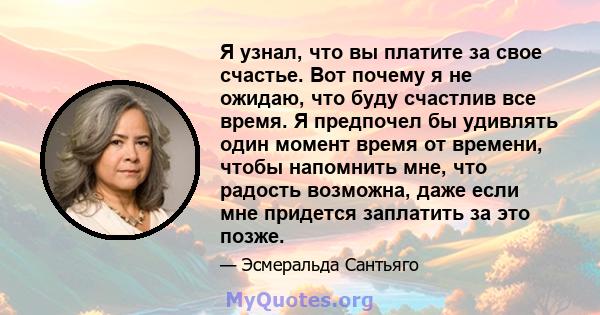 Я узнал, что вы платите за свое счастье. Вот почему я не ожидаю, что буду счастлив все время. Я предпочел бы удивлять один момент время от времени, чтобы напомнить мне, что радость возможна, даже если мне придется