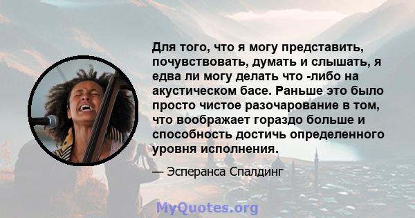 Для того, что я могу представить, почувствовать, думать и слышать, я едва ли могу делать что -либо на акустическом басе. Раньше это было просто чистое разочарование в том, что воображает гораздо больше и способность