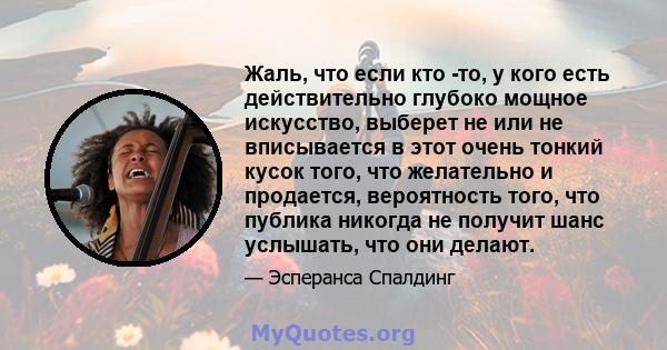 Жаль, что если кто -то, у кого есть действительно глубоко мощное искусство, выберет не или не вписывается в этот очень тонкий кусок того, что желательно и продается, вероятность того, что публика никогда не получит шанс 