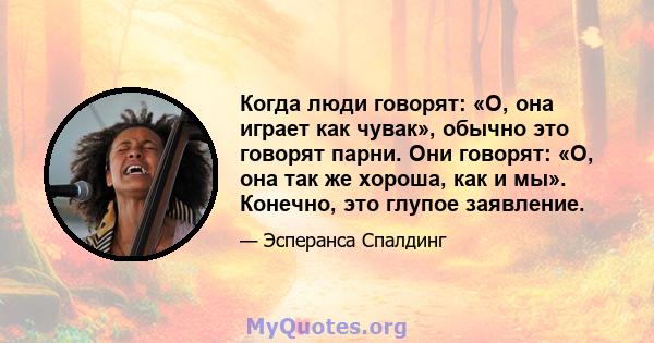 Когда люди говорят: «О, она играет как чувак», обычно это говорят парни. Они говорят: «О, она так же хороша, как и мы». Конечно, это глупое заявление.