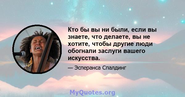 Кто бы вы ни были, если вы знаете, что делаете, вы не хотите, чтобы другие люди обогнали заслуги вашего искусства.