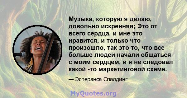 Музыка, которую я делаю, довольно искренняя; Это от всего сердца, и мне это нравится, и только что произошло, так это то, что все больше людей начали общаться с моим сердцем, и я не следовал какой -то маркетинговой