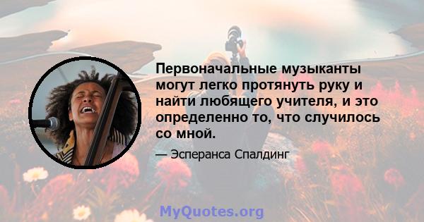 Первоначальные музыканты могут легко протянуть руку и найти любящего учителя, и это определенно то, что случилось со мной.